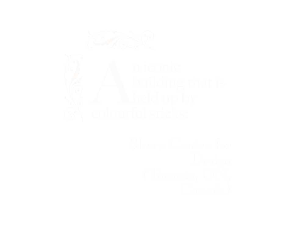 An iconic building that is held up by colourful sticks: Sharp Centre for Design (Toronto, ON, Canada). White text on black background inside a white ornamental border.