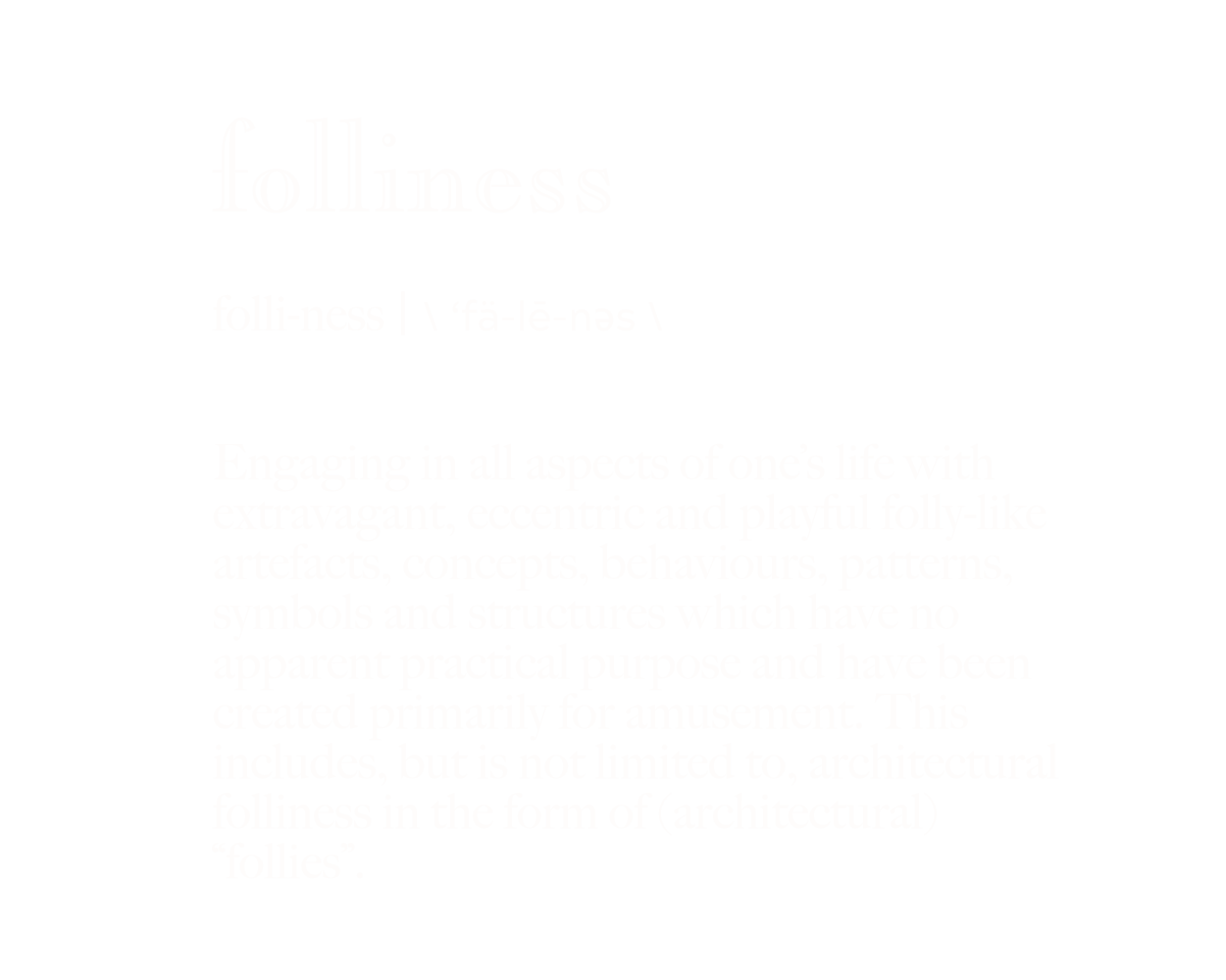 Folliness: folli-ness | the phonetic alphabet for the word folliness follows: \ ‘fä-lē-nǝs \ . Engaging in all aspects of one’s life with extravagant, eccentric, absurd, playful and folly-like artefacts, concepts, behaviours, patterns, symbols and structures which have no apparent practical purpose and have been created primarily for amusement. This includes, but is not limited to, architectural folliness in the form of (architectural) “follies”.
