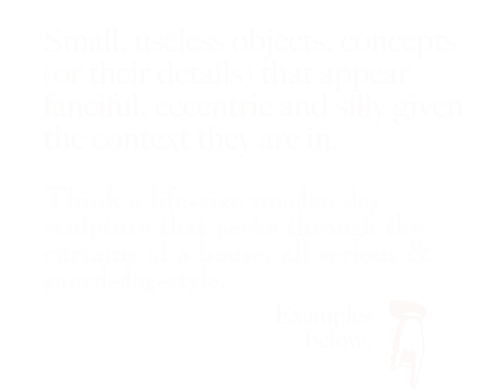 Small, useless objects, concepts (or their details) that appear fanciful, eccentric and silly given the context they are in. Think a life-size wooden dog sculpture that peeks through the curtains of a house, all serious & guard-dog-style. White text on a black background. Image of a hand icon pointing downwards.
